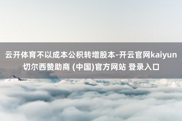 云开体育不以成本公积转增股本-开云官网kaiyun切尔西赞助商 (中国)官方网站 登录入口