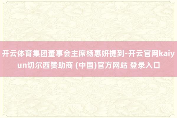 开云体育集团董事会主席杨惠妍提到-开云官网kaiyun切尔西赞助商 (中国)官方网站 登录入口