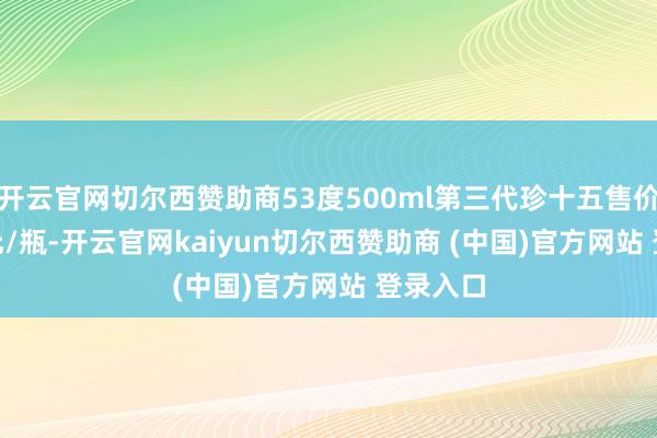 开云官网切尔西赞助商53度500ml第三代珍十五售价306.8元/瓶-开云官网kaiyun切尔西赞助商 (中国)官方网站 登录入口