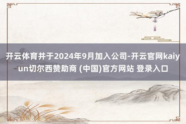 开云体育并于2024年9月加入公司-开云官网kaiyun切尔西赞助商 (中国)官方网站 登录入口