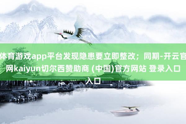 体育游戏app平台发现隐患要立即整改；同期-开云官网kaiyun切尔西赞助商 (中国)官方网站 登录入口