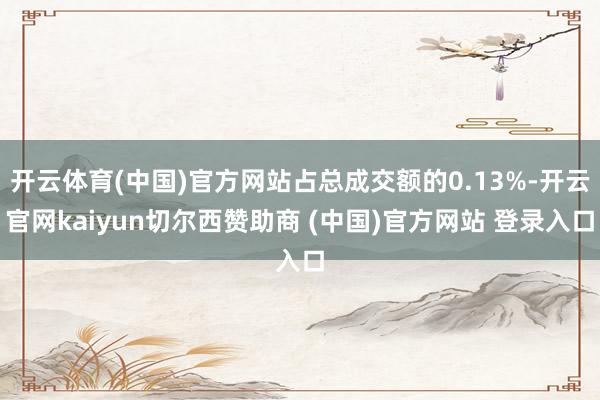 开云体育(中国)官方网站占总成交额的0.13%-开云官网kaiyun切尔西赞助商 (中国)官方网站 登录入口