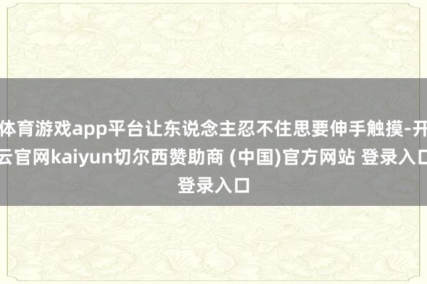 体育游戏app平台让东说念主忍不住思要伸手触摸-开云官网kaiyun切尔西赞助商 (中国)官方网站 登录入口