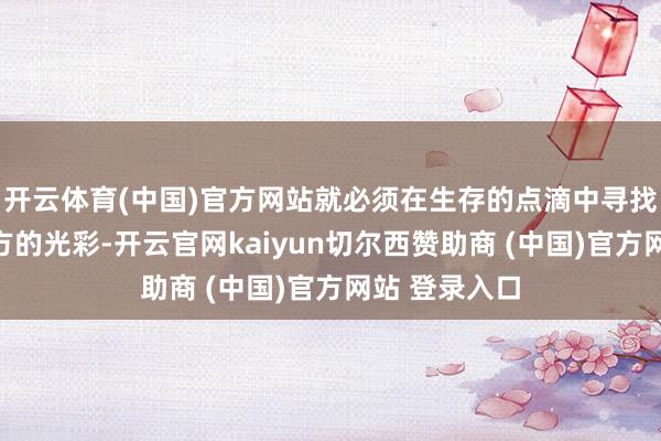开云体育(中国)官方网站就必须在生存的点滴中寻找那份属于我方的光彩-开云官网kaiyun切尔西赞助商 (中国)官方网站 登录入口