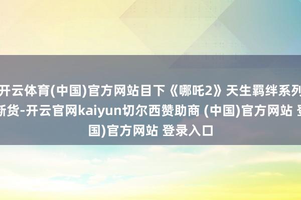 开云体育(中国)官方网站目下《哪吒2》天生羁绊系列已全线断货-开云官网kaiyun切尔西赞助商 (中国)官方网站 登录入口