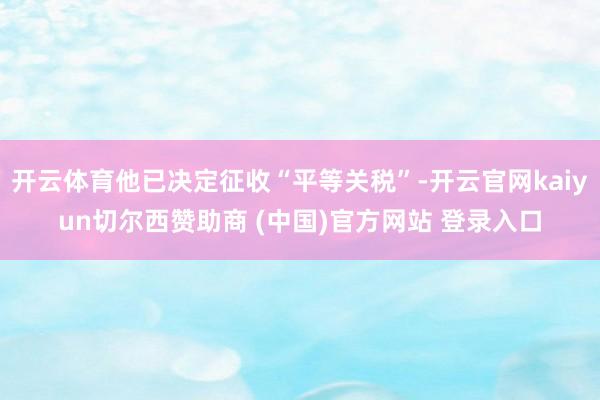 开云体育他已决定征收“平等关税”-开云官网kaiyun切尔西赞助商 (中国)官方网站 登录入口