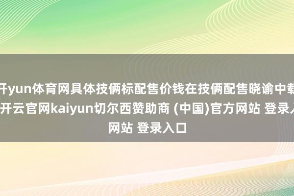 开yun体育网具体技俩标配售价钱在技俩配售晓谕中载明-开云官网kaiyun切尔西赞助商 (中国)官方网站 登录入口