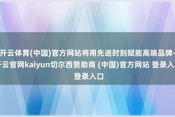 开云体育(中国)官方网站将用先进时刻赋能高端品牌-开云官网kaiyun切尔西赞助商 (中国)官方网站 登录入口