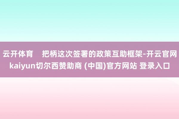 云开体育    把柄这次签署的政策互助框架-开云官网kaiyun切尔西赞助商 (中国)官方网站 登录入口