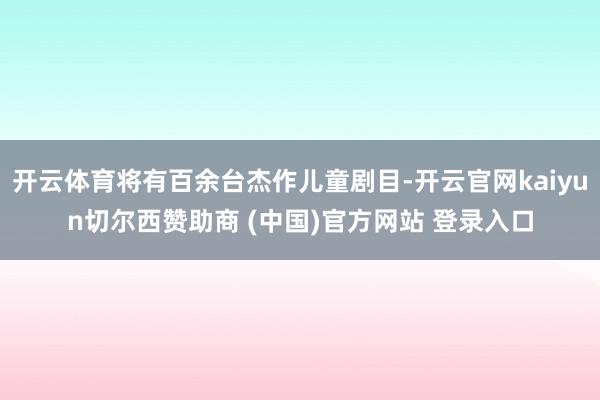 开云体育将有百余台杰作儿童剧目-开云官网kaiyun切尔西赞助商 (中国)官方网站 登录入口