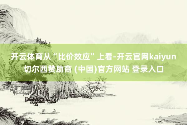 开云体育　　从“比价效应”上看-开云官网kaiyun切尔西赞助商 (中国)官方网站 登录入口
