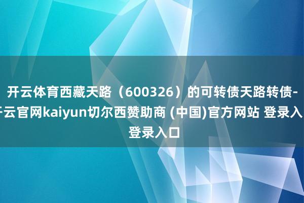 开云体育西藏天路（600326）的可转债天路转债-开云官网kaiyun切尔西赞助商 (中国)官方网站 登录入口