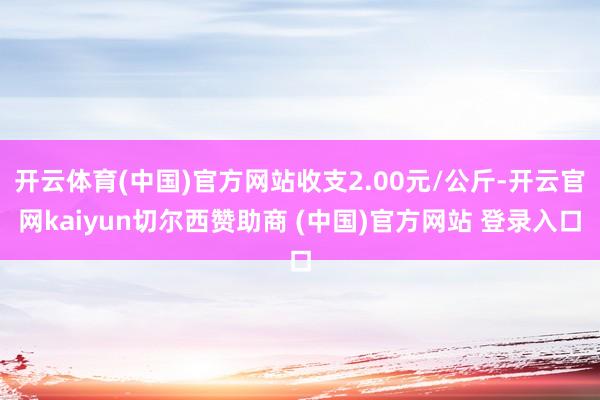 开云体育(中国)官方网站收支2.00元/公斤-开云官网kaiyun切尔西赞助商 (中国)官方网站 登录入口