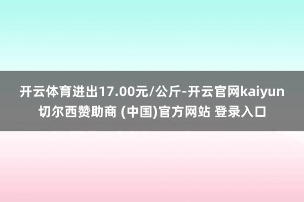 开云体育进出17.00元/公斤-开云官网kaiyun切尔西赞助商 (中国)官方网站 登录入口