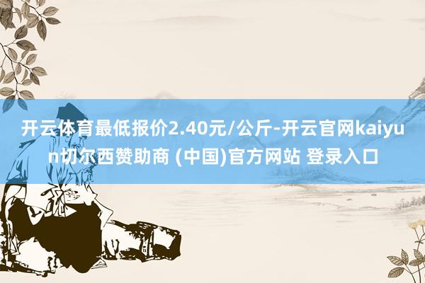 开云体育最低报价2.40元/公斤-开云官网kaiyun切尔西赞助商 (中国)官方网站 登录入口