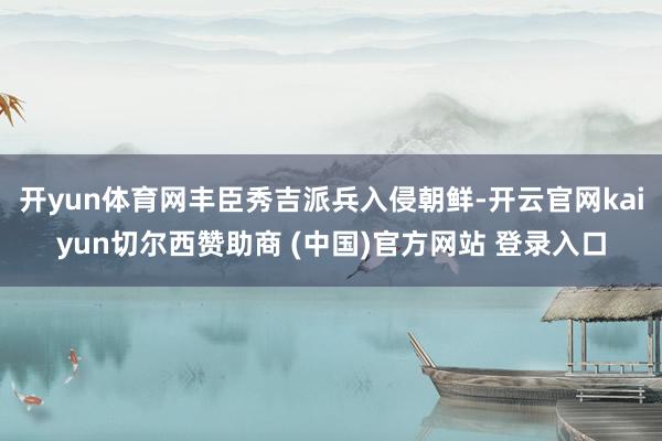 开yun体育网丰臣秀吉派兵入侵朝鲜-开云官网kaiyun切尔西赞助商 (中国)官方网站 登录入口