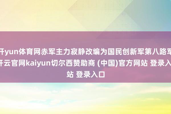 开yun体育网赤军主力寂静改编为国民创新军第八路军-开云官网kaiyun切尔西赞助商 (中国)官方网站 登录入口