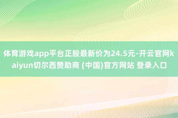 体育游戏app平台正股最新价为24.5元-开云官网kaiyun切尔西赞助商 (中国)官方网站 登录入口