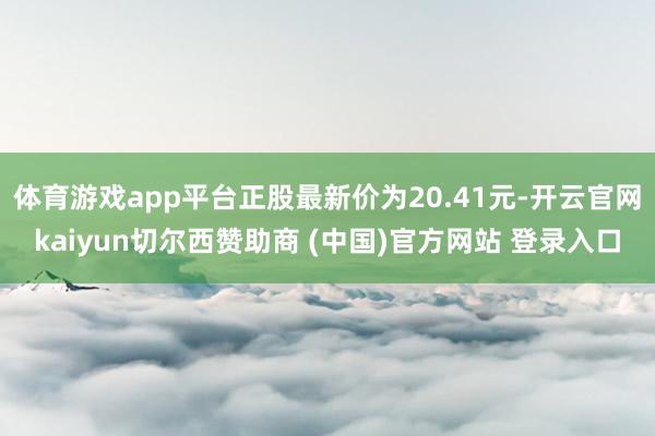 体育游戏app平台正股最新价为20.41元-开云官网kaiyun切尔西赞助商 (中国)官方网站 登录入口