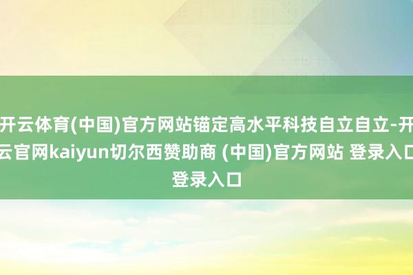 开云体育(中国)官方网站锚定高水平科技自立自立-开云官网kaiyun切尔西赞助商 (中国)官方网站 登录入口