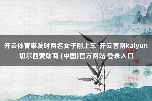 开云体育事发时两名女子刚上车-开云官网kaiyun切尔西赞助商 (中国)官方网站 登录入口