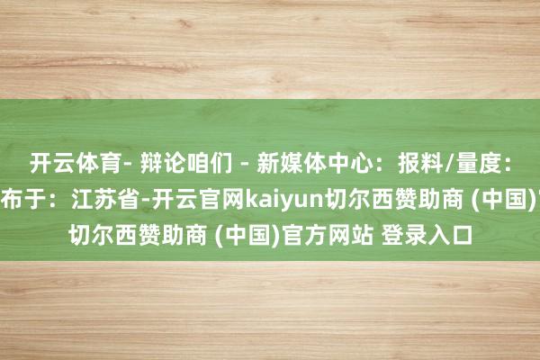 开云体育- 辩论咱们 - 新媒体中心：报料/量度：报纸刊行投诉：发布于：江苏省-开云官网kaiyun切尔西赞助商 (中国)官方网站 登录入口